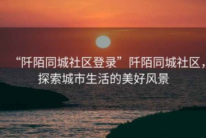 “阡陌同城社區登錄”阡陌同城社區，探索城市生活的美好風景