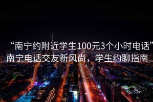 “南寧約附近學生100元3個小時電話”南寧電話交友新風尚，學生約聊指南