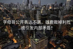 字母哥公開表達不滿，雄鹿裁掉利拉德引發內部矛盾！