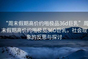 “周末假期高價(jià)約啪極品36d巨乳”周末假期高價(jià)約啪極品36D巨乳，社會(huì)現(xiàn)象的反思與探討