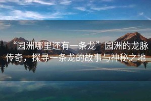 “園洲哪里還有一條龍”園洲的龍脈傳奇，探尋一條龍的故事與神秘之地
