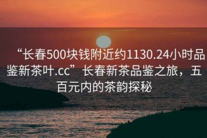 “長春500塊錢附近約1130.24小時品鑒新茶葉.cc”長春新茶品鑒之旅，五百元內的茶韻探秘