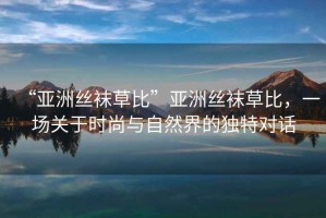 “亞洲絲襪草比”亞洲絲襪草比，一場關于時尚與自然界的獨特對話