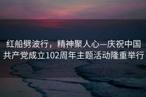 紅船劈波行，精神聚人心—慶祝中國共產黨成立102周年主題活動隆重舉行