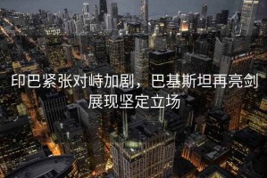 印巴緊張對(duì)峙加劇，巴基斯坦再亮劍展現(xiàn)堅(jiān)定立場(chǎng)