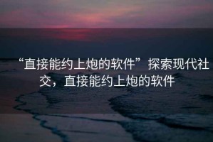 “直接能約上炮的軟件”探索現(xiàn)代社交，直接能約上炮的軟件