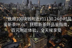 “撫順100塊錢附近約1130.24小時品鑒新茶葉.cc”撫順新茶葉品鑒指南，百元附近體驗，全天候享受