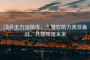 國乒主力當陪練，王楚欽助力男雙備戰，共鑄輝煌未來