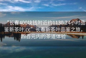 “長(zhǎng)春400塊錢(qián)附近約1130.24小時(shí)品鑒新茶葉.cc”長(zhǎng)春新茶葉品鑒之旅，四百元內(nèi)的茶道體驗(yàn)