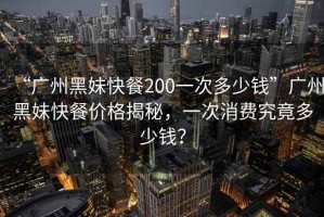 “廣州黑妹快餐200一次多少錢”廣州黑妹快餐價格揭秘，一次消費究竟多少錢？