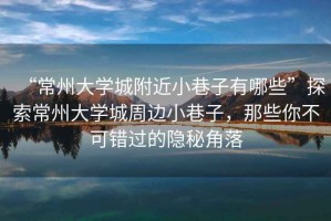 “常州大學(xué)城附近小巷子有哪些”探索常州大學(xué)城周邊小巷子，那些你不可錯(cuò)過的隱秘角落