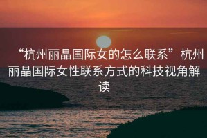 “杭州麗晶國際女的怎么聯系”杭州麗晶國際女性聯系方式的科技視角解讀