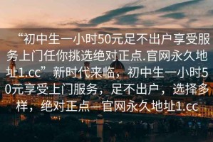“初中生一小時50元足不出戶享受服務上門任你挑選絕對正點.官網永久地址1.cc”新時代來臨，初中生一小時50元享受上門服務，足不出戶，選擇多樣，絕對正點—官網永久地址1.cc