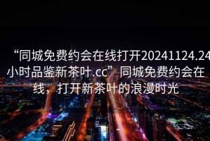 “同城免費約會在線打開20241124.24小時品鑒新茶葉.cc”同城免費約會在線，打開新茶葉的浪漫時光