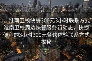 “淮南衛(wèi)校快餐300元3小時(shí)聯(lián)系方式”淮南衛(wèi)校周邊快餐服務(wù)新動(dòng)態(tài)，快捷便利的3小時(shí)300元餐飲體驗(yàn)聯(lián)系方式揭秘