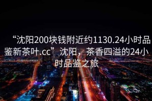 “沈陽(yáng)200塊錢(qián)附近約1130.24小時(shí)品鑒新茶葉.cc”沈陽(yáng)，茶香四溢的24小時(shí)品鑒之旅