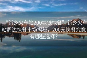 “新鄉(xiāng)火車站200塊錢快餐”新鄉(xiāng)火車站周邊快餐市場(chǎng)揭秘，200元快餐究竟有哪些選擇？