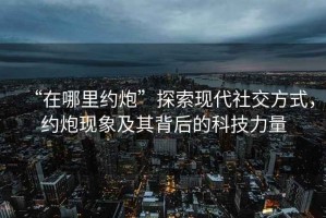 “在哪里約炮”探索現代社交方式，約炮現象及其背后的科技力量