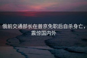 俄前交通部長(zhǎng)在普京免職后自殺身亡，震驚國(guó)內(nèi)外