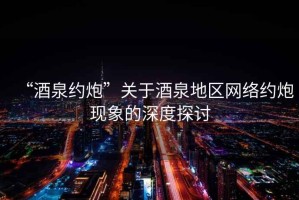 “酒泉約炮”關(guān)于酒泉地區(qū)網(wǎng)絡(luò)約炮現(xiàn)象的深度探討