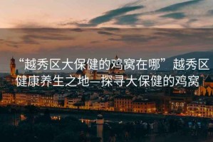 “越秀區大保健的雞窩在哪”越秀區健康養生之地—探尋大保健的雞窩