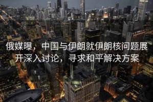 俄媒曝，中國與伊朗就伊朗核問題展開深入討論，尋求和平解決方案