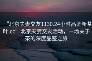 “北京夫妻交友1130.24小時(shí)品鑒新茶葉.cc”北京夫妻交友活動(dòng)，一場(chǎng)關(guān)于茶的深度品鑒之旅