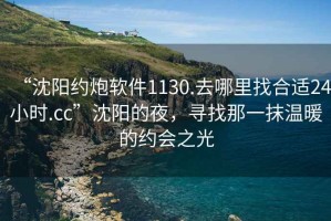 “沈陽約炮軟件1130.去哪里找合適24小時.cc”沈陽的夜，尋找那一抹溫暖的約會之光