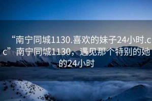 “南寧同城1130.喜歡的妹子24小時.cc”南寧同城1130，遇見那個特別的她的24小時