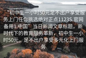 “初中生一小時(shí)50元足不出戶(hù)享受服務(wù)上門(mén)任你挑選絕對(duì)正點(diǎn)1123S.官網(wǎng)備用1.中國(guó)”當(dāng)日新聞文章標(biāo)題，新時(shí)代下的教育服務(wù)革新，初中生一小時(shí)50元，足不出戶(hù)享受多元化上門(mén)服務(wù)
