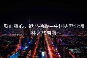 鐵血雄心，躍馬揚鞭—中國男籃亞洲杯之旅啟航