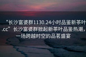 “長沙富婆群1130.24小時品鑒新茶葉.cc”長沙富婆群掀起新茶葉品鑒熱潮，一場跨越時空的品茗盛宴