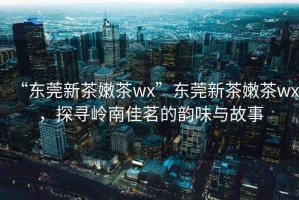 “東莞新茶嫩茶wx”東莞新茶嫩茶wx，探尋嶺南佳茗的韻味與故事