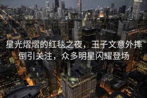 星光熠熠的紅毯之夜，王子文意外摔倒引關注，眾多明星閃耀登場
