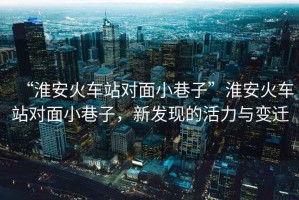 “淮安火車站對面小巷子”淮安火車站對面小巷子，新發現的活力與變遷