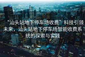 “汕頭站地下停車場收費”科技引領未來，汕頭站地下停車場智能收費系統的探索與實踐