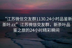 “江蘇微信交友群1130.24小時品鑒新茶葉.cc”江蘇微信交友群，新茶葉品鑒之旅的24小時精彩瞬間