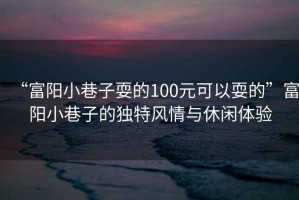 “富陽小巷子耍的100元可以耍的”富陽小巷子的獨特風情與休閑體驗