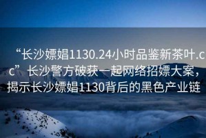 “長沙嫖娼1130.24小時品鑒新茶葉.cc”長沙警方破獲一起網絡招嫖大案，揭示長沙嫖娼1130背后的黑色產業鏈