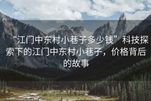 “江門中東村小巷子多少錢”科技探索下的江門中東村小巷子，價格背后的故事