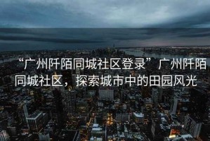 “廣州阡陌同城社區登錄”廣州阡陌同城社區，探索城市中的田園風光