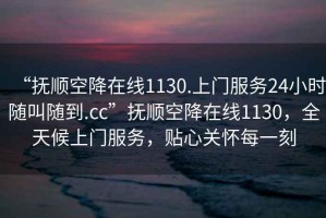 “撫順空降在線1130.上門服務24小時隨叫隨到.cc”撫順空降在線1130，全天候上門服務，貼心關懷每一刻