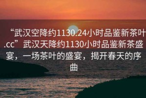 “武漢空降約1130.24小時品鑒新茶葉.cc”武漢天降約1130小時品鑒新茶盛宴，一場茶葉的盛宴，揭開春天的序曲