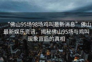 “佛山95場98場雞叫最新消息”佛山最新娛樂資訊，揭秘佛山95場與雞叫現象背后的真相