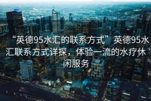 “英德95水匯的聯(lián)系方式”英德95水匯聯(lián)系方式詳探，體驗一流的水療休閑服務(wù)