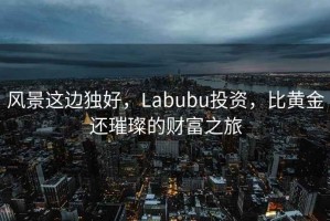 風景這邊獨好，Labubu投資，比黃金還璀璨的財富之旅