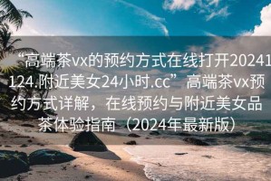 “高端茶vx的預(yù)約方式在線打開20241124.附近美女24小時(shí).cc”高端茶vx預(yù)約方式詳解，在線預(yù)約與附近美女品茶體驗(yàn)指南（2024年最新版）