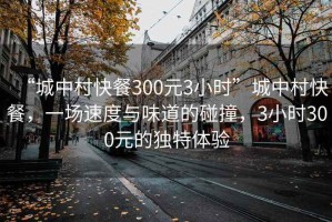 “城中村快餐300元3小時”城中村快餐，一場速度與味道的碰撞，3小時300元的獨特體驗