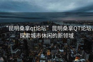 “昆明桑拿qt論壇”昆明桑拿QT論壇，探索城市休閑的新領(lǐng)域