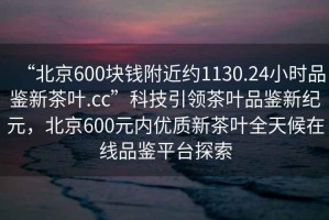 “北京600塊錢附近約1130.24小時品鑒新茶葉.cc”科技引領茶葉品鑒新紀元，北京600元內優質新茶葉全天候在線品鑒平臺探索
